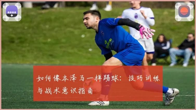 如何像本泽马一样踢球：技巧训练与战术意识指南