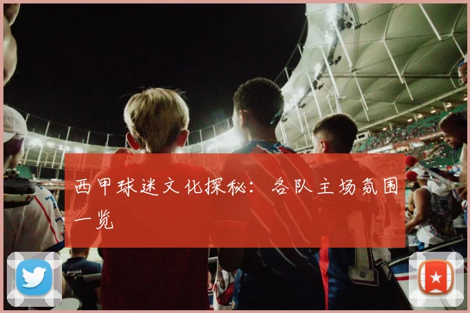 西甲球迷文化探秘：各队主场氛围一览