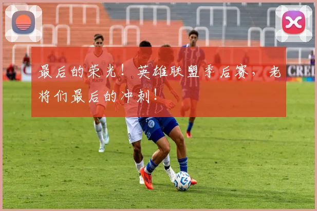 最后的荣光！英雄联盟季后赛，老将们最后的冲刺！