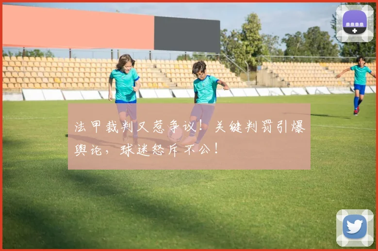 法甲裁判又惹争议！关键判罚引爆舆论，球迷怒斥不公！