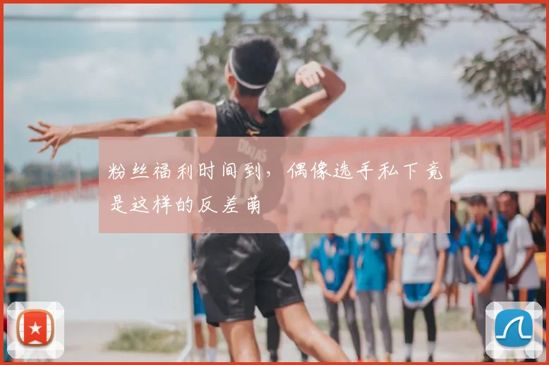粉丝福利时间到，偶像选手私下竟是这样的反差萌