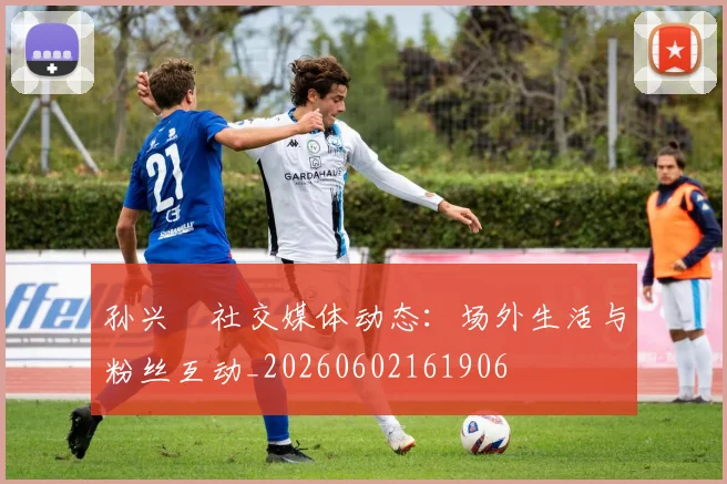 孙兴慜社交媒体动态:场外生活与粉丝互动_20260602161906