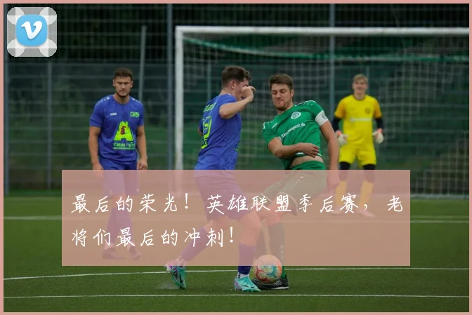 最后的荣光！英雄联盟季后赛，老将们最后的冲刺！